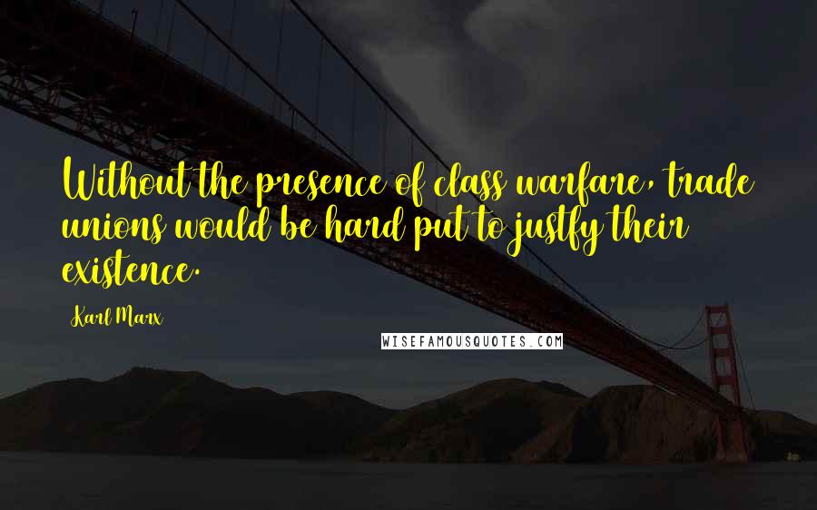 Karl Marx Quotes: Without the presence of class warfare, trade unions would be hard put to justfy their existence.