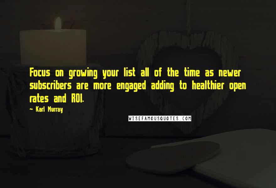 Karl Murray Quotes: Focus on growing your list all of the time as newer subscribers are more engaged adding to healthier open rates and ROI.