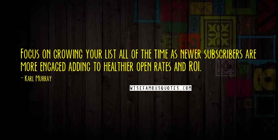 Karl Murray Quotes: Focus on growing your list all of the time as newer subscribers are more engaged adding to healthier open rates and ROI.