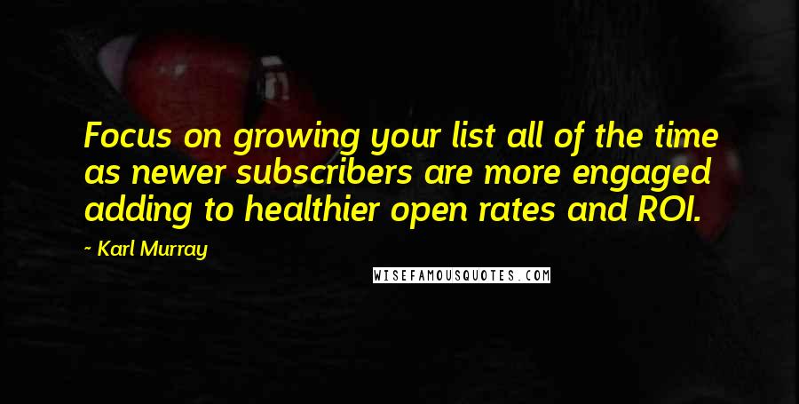 Karl Murray Quotes: Focus on growing your list all of the time as newer subscribers are more engaged adding to healthier open rates and ROI.