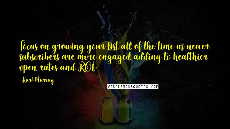 Karl Murray Quotes: Focus on growing your list all of the time as newer subscribers are more engaged adding to healthier open rates and ROI.
