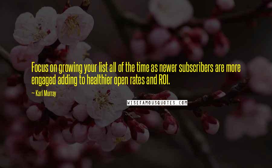 Karl Murray Quotes: Focus on growing your list all of the time as newer subscribers are more engaged adding to healthier open rates and ROI.