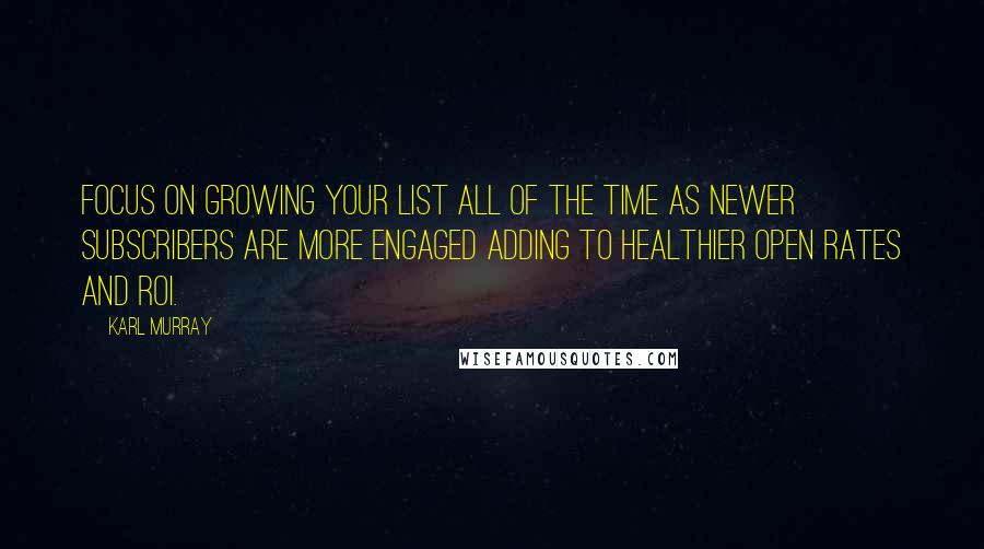 Karl Murray Quotes: Focus on growing your list all of the time as newer subscribers are more engaged adding to healthier open rates and ROI.