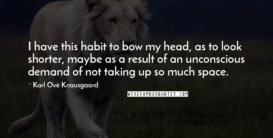 Karl Ove Knausgaard Quotes: I have this habit to bow my head, as to look shorter, maybe as a result of an unconscious demand of not taking up so much space.