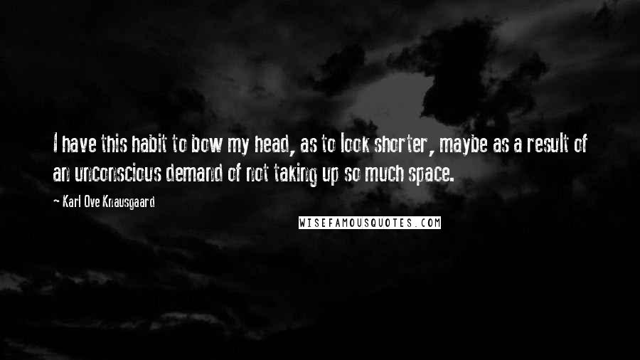 Karl Ove Knausgaard Quotes: I have this habit to bow my head, as to look shorter, maybe as a result of an unconscious demand of not taking up so much space.