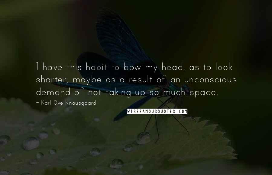 Karl Ove Knausgaard Quotes: I have this habit to bow my head, as to look shorter, maybe as a result of an unconscious demand of not taking up so much space.