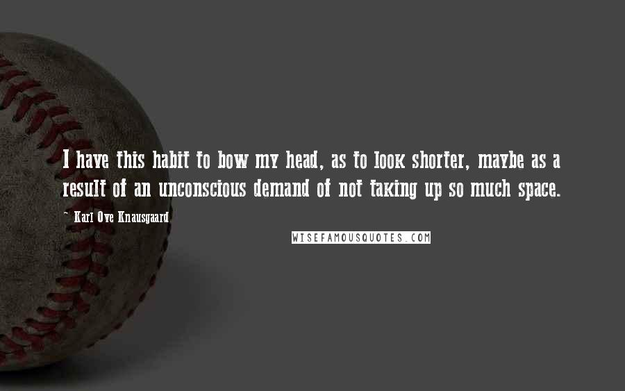 Karl Ove Knausgaard Quotes: I have this habit to bow my head, as to look shorter, maybe as a result of an unconscious demand of not taking up so much space.