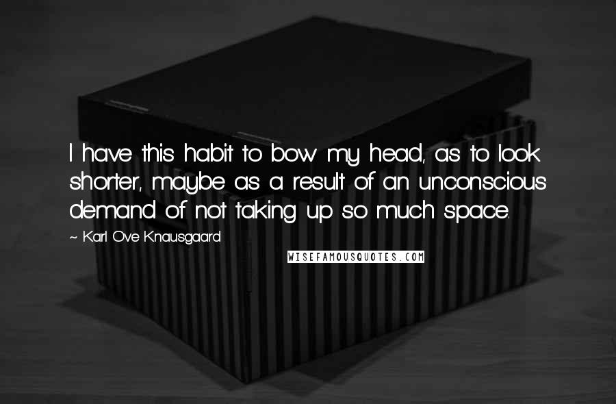 Karl Ove Knausgaard Quotes: I have this habit to bow my head, as to look shorter, maybe as a result of an unconscious demand of not taking up so much space.