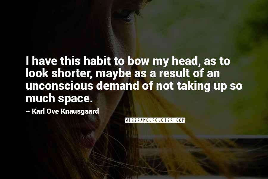 Karl Ove Knausgaard Quotes: I have this habit to bow my head, as to look shorter, maybe as a result of an unconscious demand of not taking up so much space.