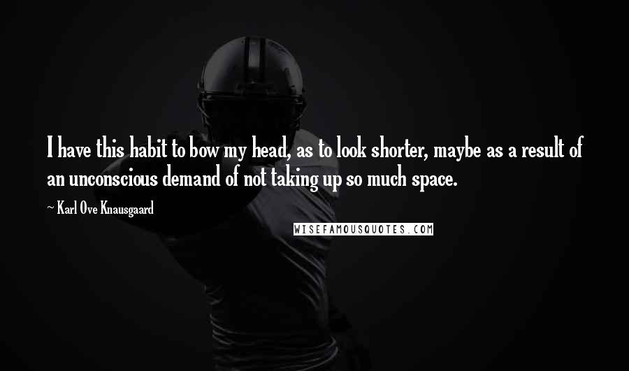 Karl Ove Knausgaard Quotes: I have this habit to bow my head, as to look shorter, maybe as a result of an unconscious demand of not taking up so much space.