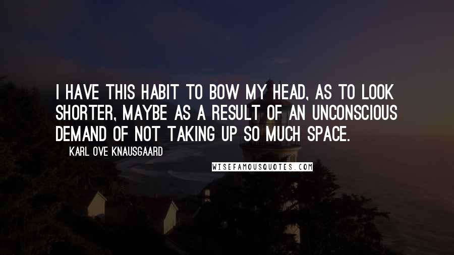 Karl Ove Knausgaard Quotes: I have this habit to bow my head, as to look shorter, maybe as a result of an unconscious demand of not taking up so much space.