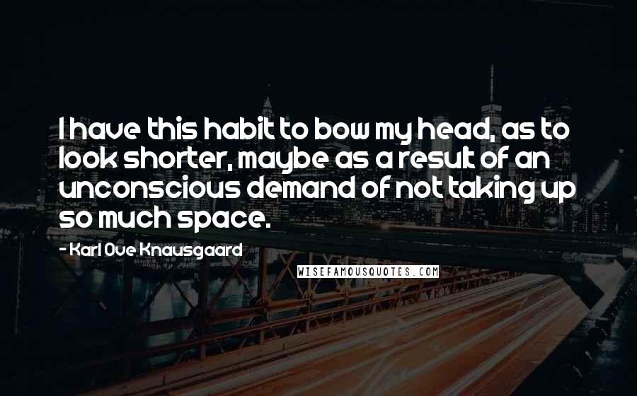 Karl Ove Knausgaard Quotes: I have this habit to bow my head, as to look shorter, maybe as a result of an unconscious demand of not taking up so much space.