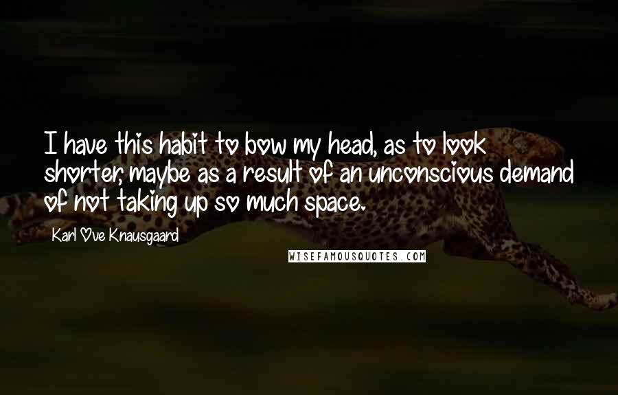 Karl Ove Knausgaard Quotes: I have this habit to bow my head, as to look shorter, maybe as a result of an unconscious demand of not taking up so much space.