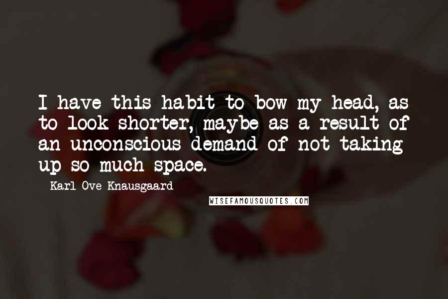 Karl Ove Knausgaard Quotes: I have this habit to bow my head, as to look shorter, maybe as a result of an unconscious demand of not taking up so much space.