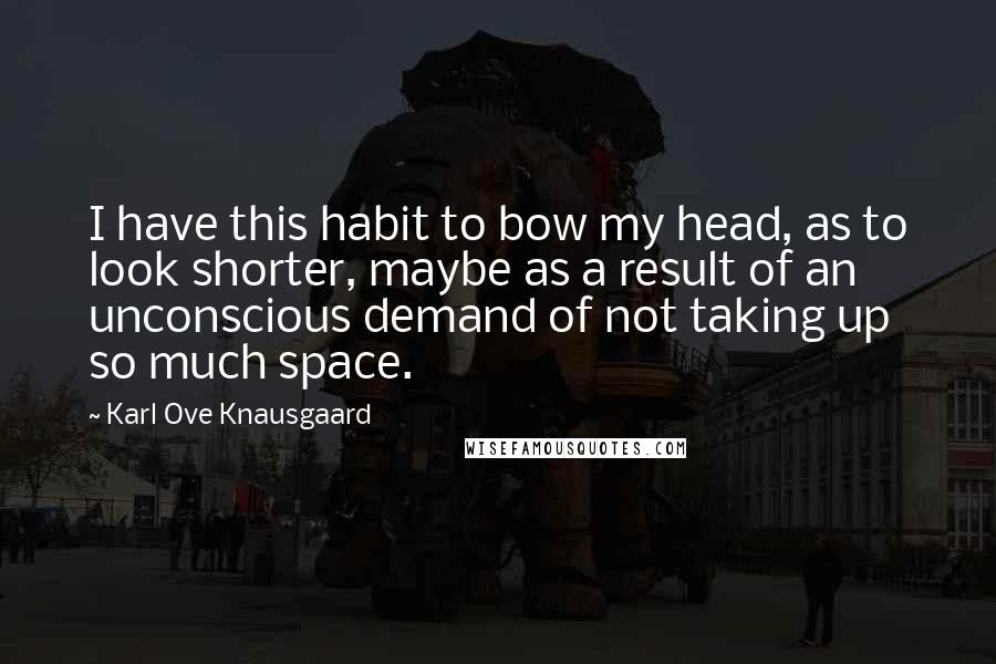 Karl Ove Knausgaard Quotes: I have this habit to bow my head, as to look shorter, maybe as a result of an unconscious demand of not taking up so much space.
