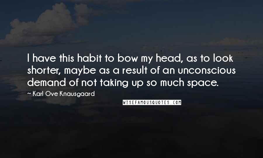 Karl Ove Knausgaard Quotes: I have this habit to bow my head, as to look shorter, maybe as a result of an unconscious demand of not taking up so much space.