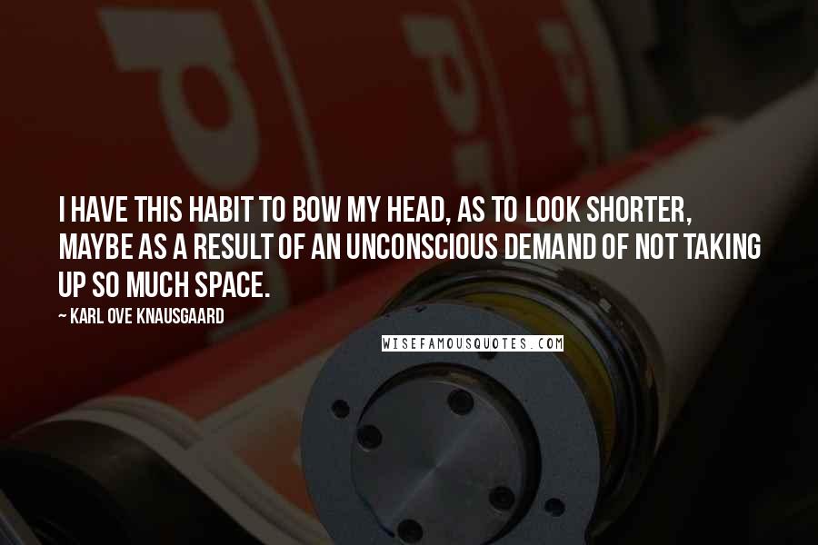 Karl Ove Knausgaard Quotes: I have this habit to bow my head, as to look shorter, maybe as a result of an unconscious demand of not taking up so much space.