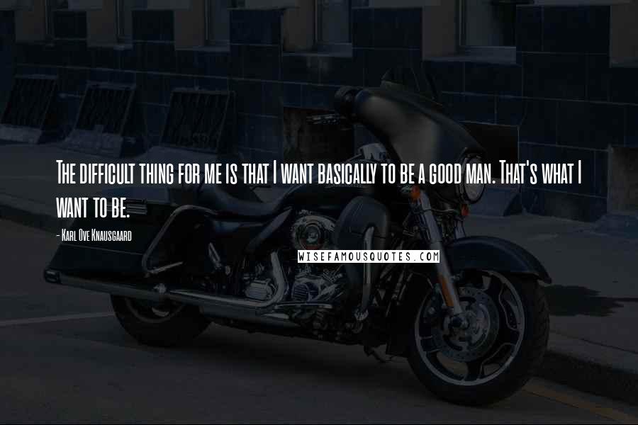 Karl Ove Knausgaard Quotes: The difficult thing for me is that I want basically to be a good man. That's what I want to be.