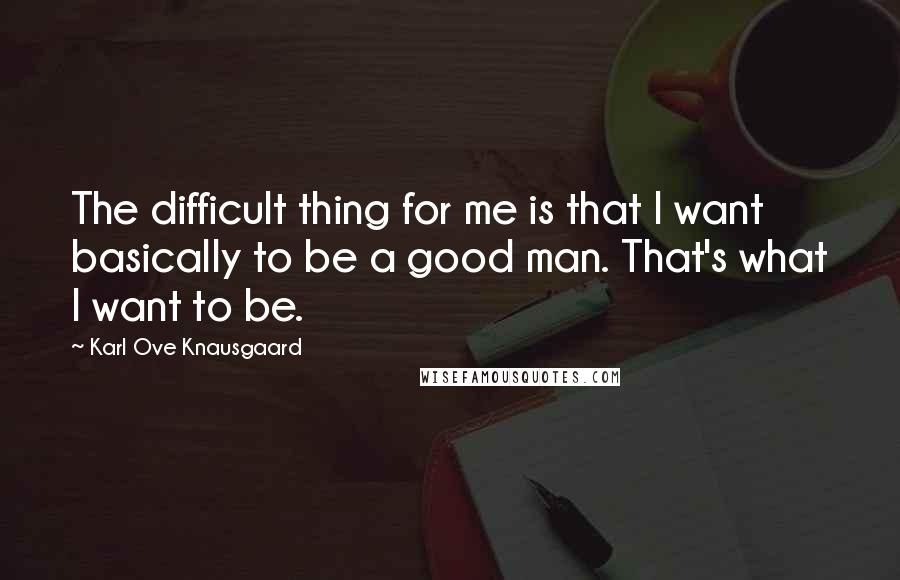 Karl Ove Knausgaard Quotes: The difficult thing for me is that I want basically to be a good man. That's what I want to be.