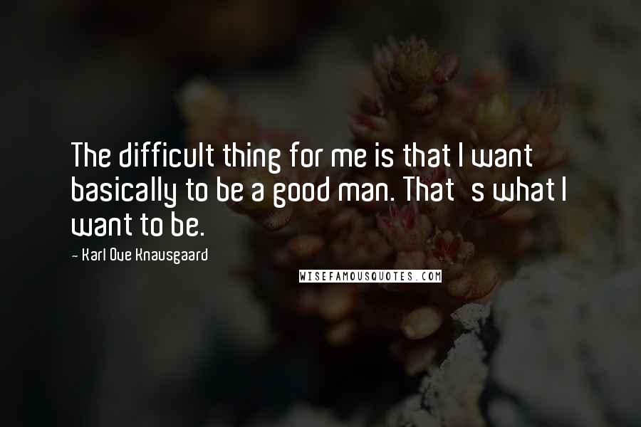 Karl Ove Knausgaard Quotes: The difficult thing for me is that I want basically to be a good man. That's what I want to be.