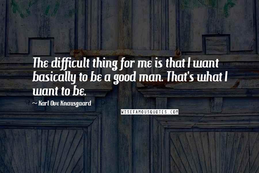 Karl Ove Knausgaard Quotes: The difficult thing for me is that I want basically to be a good man. That's what I want to be.