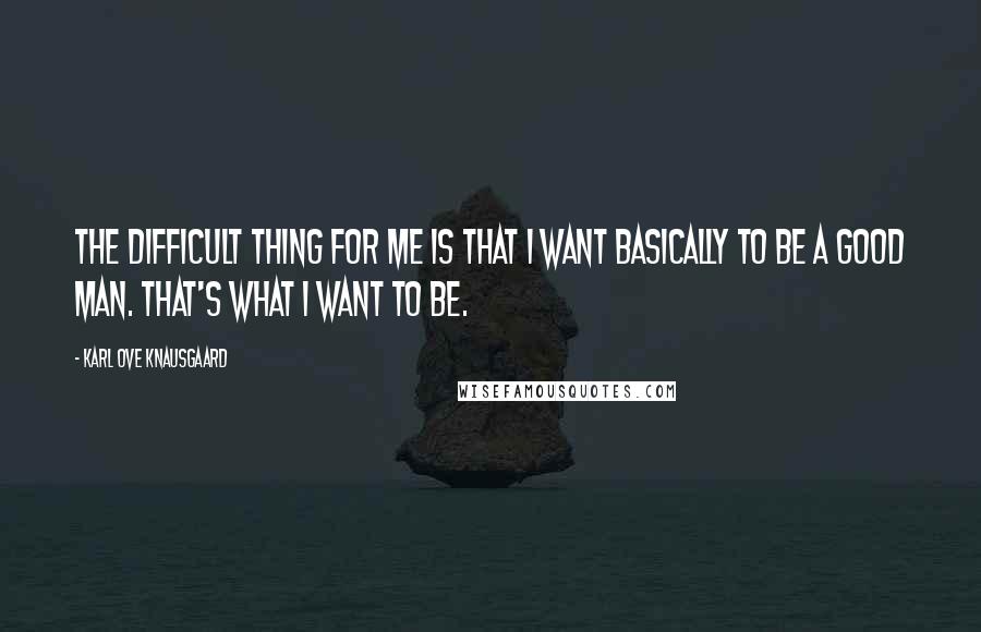 Karl Ove Knausgaard Quotes: The difficult thing for me is that I want basically to be a good man. That's what I want to be.