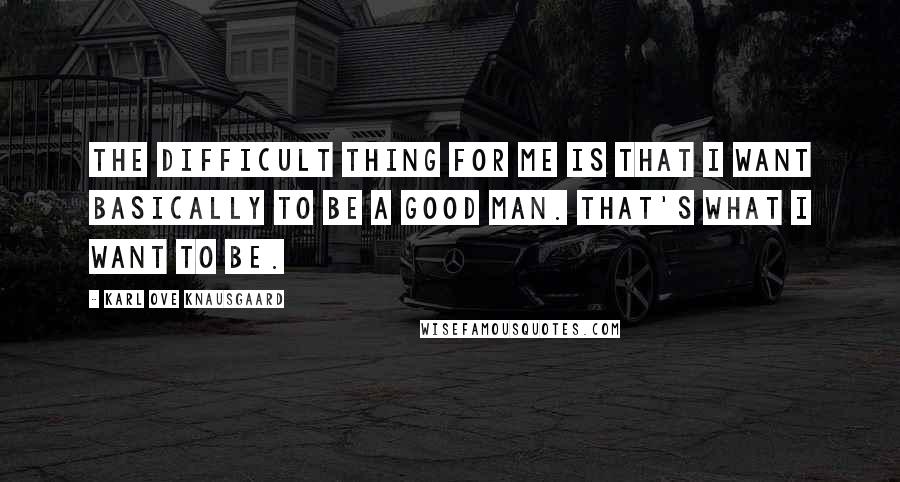 Karl Ove Knausgaard Quotes: The difficult thing for me is that I want basically to be a good man. That's what I want to be.