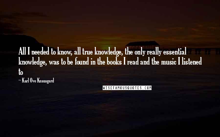 Karl Ove Knausgard Quotes: All I needed to know, all true knowledge, the only really essential knowledge, was to be found in the books I read and the music I listened to