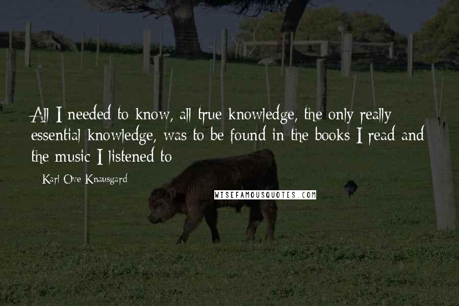Karl Ove Knausgard Quotes: All I needed to know, all true knowledge, the only really essential knowledge, was to be found in the books I read and the music I listened to