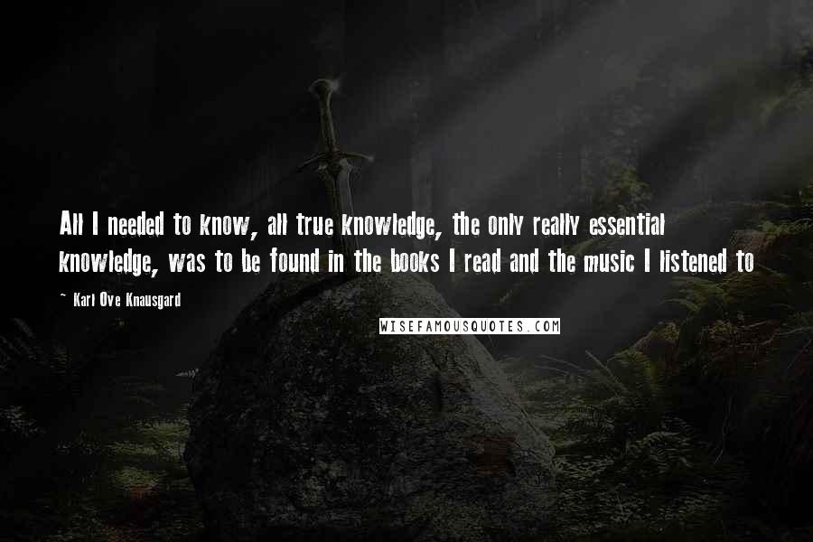 Karl Ove Knausgard Quotes: All I needed to know, all true knowledge, the only really essential knowledge, was to be found in the books I read and the music I listened to