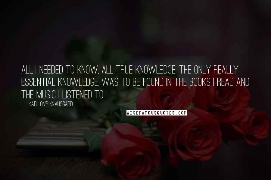 Karl Ove Knausgard Quotes: All I needed to know, all true knowledge, the only really essential knowledge, was to be found in the books I read and the music I listened to