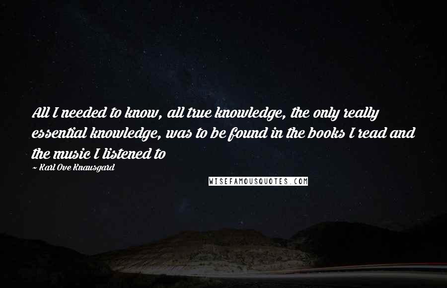 Karl Ove Knausgard Quotes: All I needed to know, all true knowledge, the only really essential knowledge, was to be found in the books I read and the music I listened to