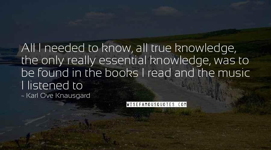 Karl Ove Knausgard Quotes: All I needed to know, all true knowledge, the only really essential knowledge, was to be found in the books I read and the music I listened to