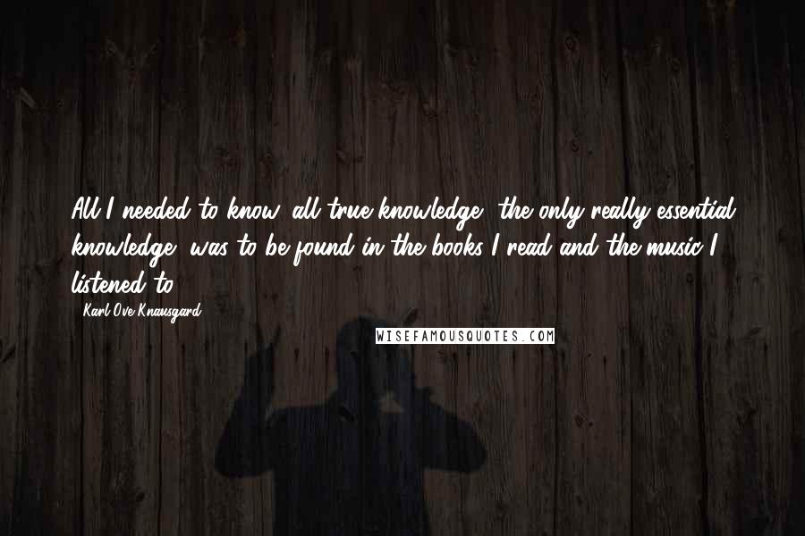 Karl Ove Knausgard Quotes: All I needed to know, all true knowledge, the only really essential knowledge, was to be found in the books I read and the music I listened to