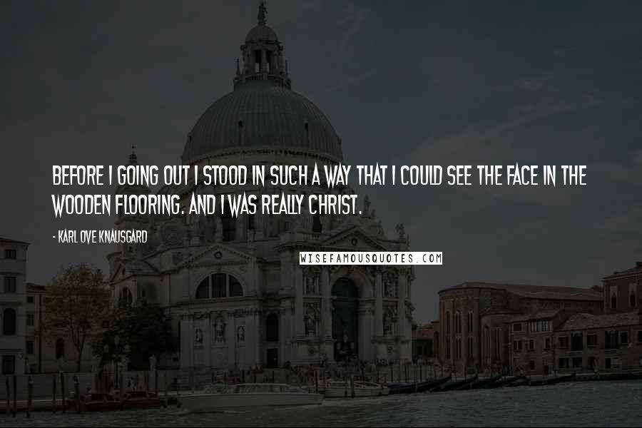 Karl Ove Knausgard Quotes: Before i going out i stood in such a way that i could see the face in the wooden flooring. and i was really Christ.