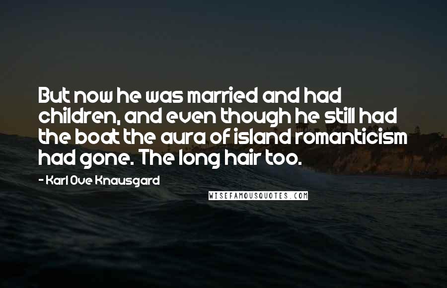 Karl Ove Knausgard Quotes: But now he was married and had children, and even though he still had the boat the aura of island romanticism had gone. The long hair too.
