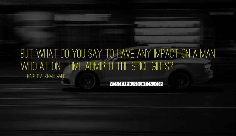 Karl Ove Knausgard Quotes: But what do you say to have any impact on a man who at one time admired the Spice Girls?