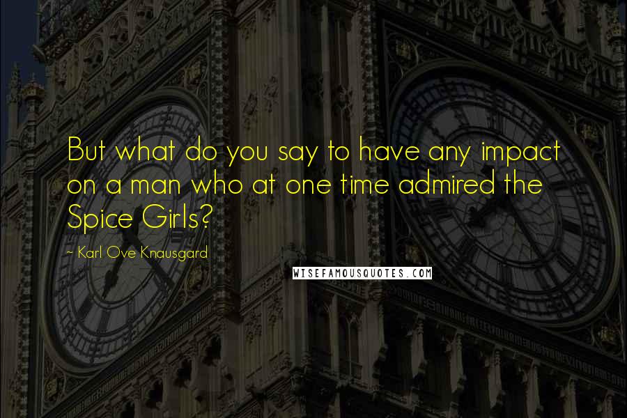 Karl Ove Knausgard Quotes: But what do you say to have any impact on a man who at one time admired the Spice Girls?