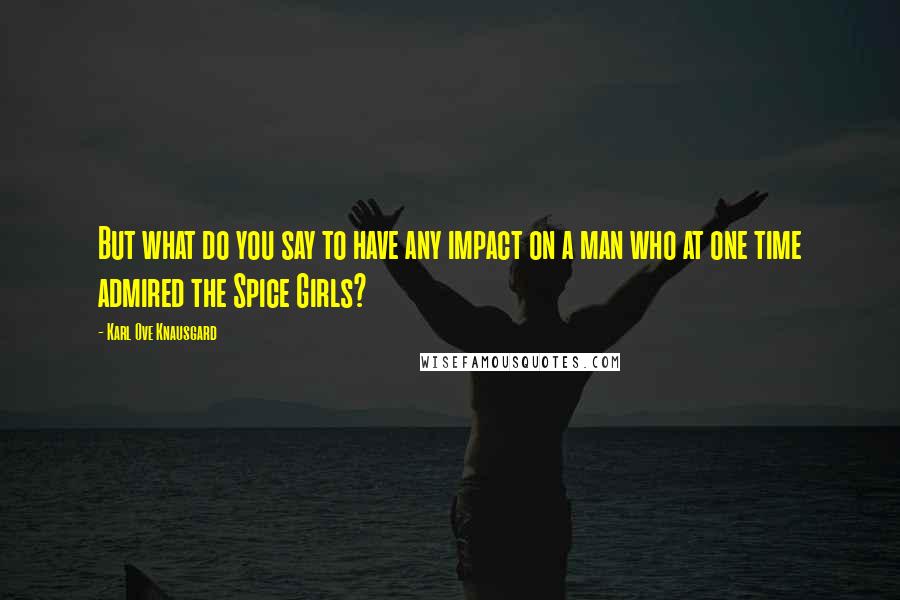 Karl Ove Knausgard Quotes: But what do you say to have any impact on a man who at one time admired the Spice Girls?