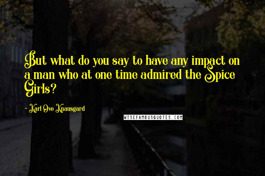 Karl Ove Knausgard Quotes: But what do you say to have any impact on a man who at one time admired the Spice Girls?