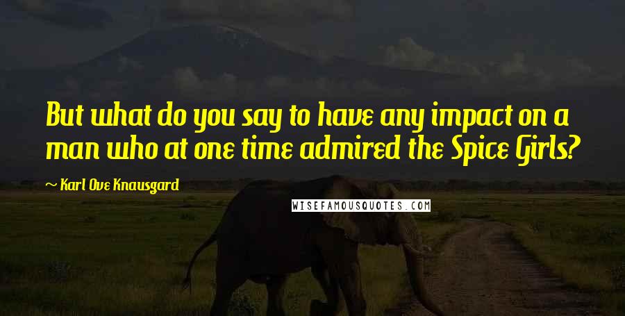Karl Ove Knausgard Quotes: But what do you say to have any impact on a man who at one time admired the Spice Girls?