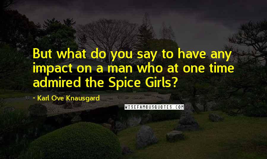 Karl Ove Knausgard Quotes: But what do you say to have any impact on a man who at one time admired the Spice Girls?