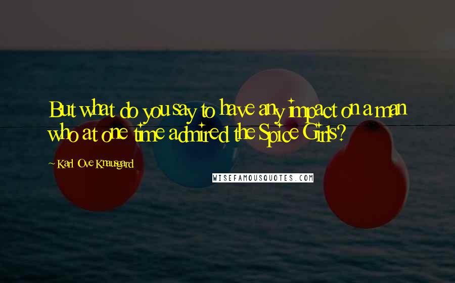 Karl Ove Knausgard Quotes: But what do you say to have any impact on a man who at one time admired the Spice Girls?