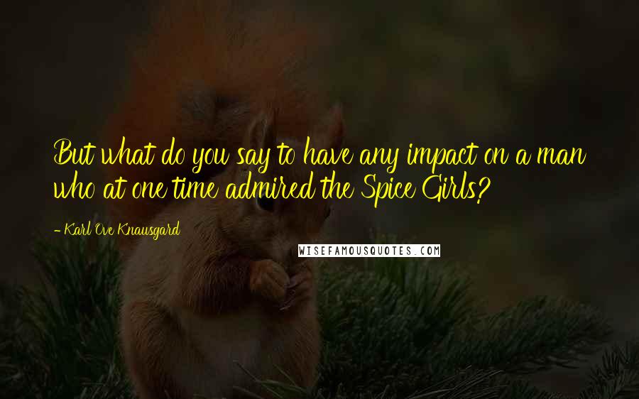 Karl Ove Knausgard Quotes: But what do you say to have any impact on a man who at one time admired the Spice Girls?