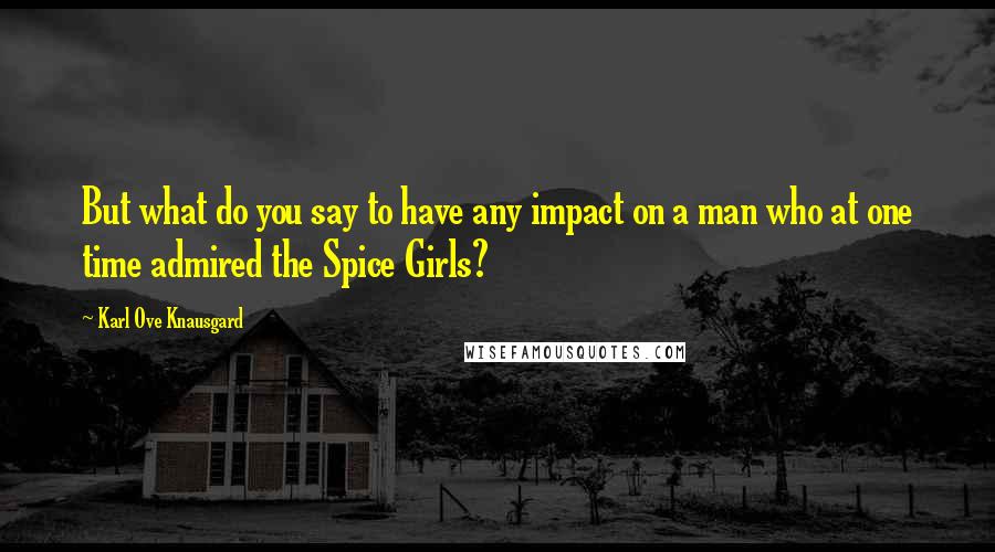 Karl Ove Knausgard Quotes: But what do you say to have any impact on a man who at one time admired the Spice Girls?
