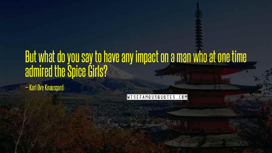 Karl Ove Knausgard Quotes: But what do you say to have any impact on a man who at one time admired the Spice Girls?