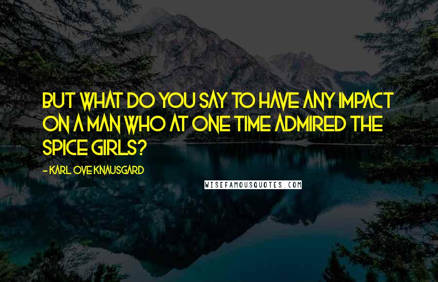 Karl Ove Knausgard Quotes: But what do you say to have any impact on a man who at one time admired the Spice Girls?