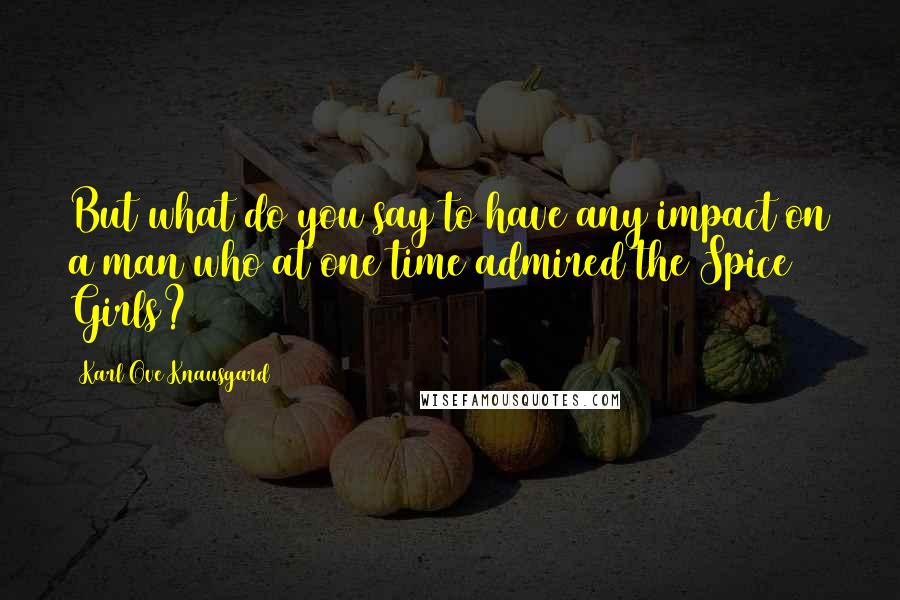 Karl Ove Knausgard Quotes: But what do you say to have any impact on a man who at one time admired the Spice Girls?