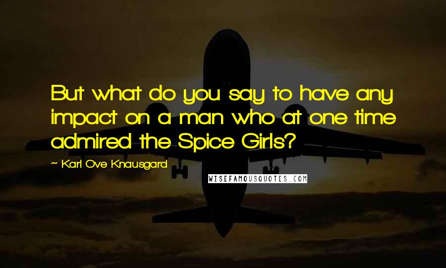Karl Ove Knausgard Quotes: But what do you say to have any impact on a man who at one time admired the Spice Girls?