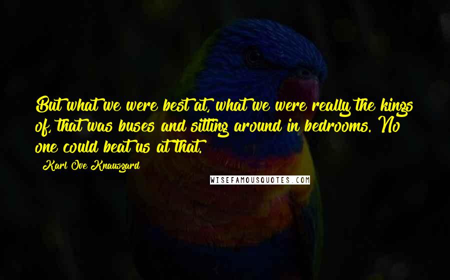 Karl Ove Knausgard Quotes: But what we were best at, what we were really the kings of, that was buses and sitting around in bedrooms. No one could beat us at that.